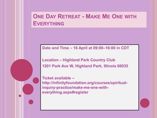 ONE DAY RETREAT - MAKE ME ONE WITH
EVERYTHING
Date and Time – 16 April at 09:00–16:00 in CDT
Location – Highland Park Country Club
1201 Park Ave W, Highland Park, Illinois 60035
Ticket available –
http://infinityfoundation.org/courses/spiritual-
inquiry-practice/make-me-one-with-
everything.aspx#register
 
