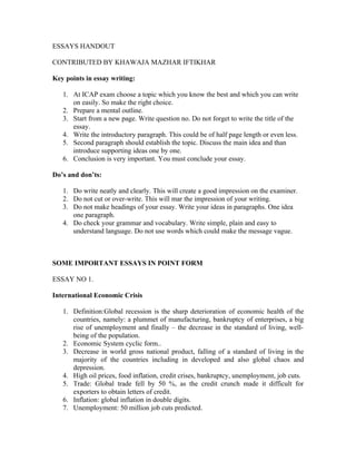 ESSAYS HANDOUT

CONTRIBUTED BY KHAWAJA MAZHAR IFTIKHAR

Key points in essay writing:

   1. At ICAP exam choose a topic which you know the best and which you can write
      on easily. So make the right choice.
   2. Prepare a mental outline.
   3. Start from a new page. Write question no. Do not forget to write the title of the
      essay.
   4. Write the introductory paragraph. This could be of half page length or even less.
   5. Second paragraph should establish the topic. Discuss the main idea and than
      introduce supporting ideas one by one.
   6. Conclusion is very important. You must conclude your essay.

Do’s and don’ts:

   1. Do write neatly and clearly. This will create a good impression on the examiner.
   2. Do not cut or over-write. This will mar the impression of your writing.
   3. Do not make headings of your essay. Write your ideas in paragraphs. One idea
      one paragraph.
   4. Do check your grammar and vocabulary. Write simple, plain and easy to
      understand language. Do not use words which could make the message vague.



SOME IMPORTANT ESSAYS IN POINT FORM

ESSAY NO 1.

International Economic Crisis

   1. Definition:Global recession is the sharp deterioration of economic health of the
      countries, namely: a plummet of manufacturing, bankruptcy of enterprises, a big
      rise of unemployment and finally – the decrease in the standard of living, well-
      being of the population.
   2. Economic System cyclic form..
   3. Decrease in world gross national product, falling of a standard of living in the
      majority of the countries including in developed and also global chaos and
      depression.
   4. High oil prices, food inflation, credit crises, bankruptcy, unemployment, job cuts.
   5. Trade: Global trade fell by 50 %, as the credit crunch made it difficult for
      exporters to obtain letters of credit.
   6. Inflation: global inflation in double digits.
   7. Unemployment: 50 million job cuts predicted.
 