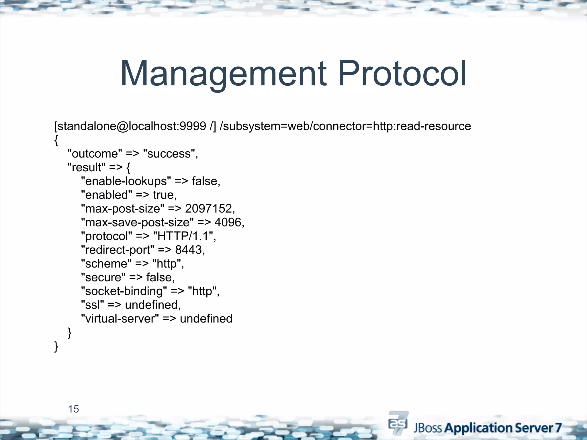 Management Protocol
[standalone@localhost:9999 /] /subsystem=web/connector=http:read-resource
{
   "outcome" => "success",
   "result" => {
      "enable-lookups" => false,
      "enabled" => true,
      "max-post-size" => 2097152,
      "max-save-post-size" => 4096,
      "protocol" => "HTTP/1.1",
      "redirect-port" => 8443,
      "scheme" => "http",
      "secure" => false,
      "socket-binding" => "http",
      "ssl" => undefined,
      "virtual-server" => undefined
   }
}




  15
 