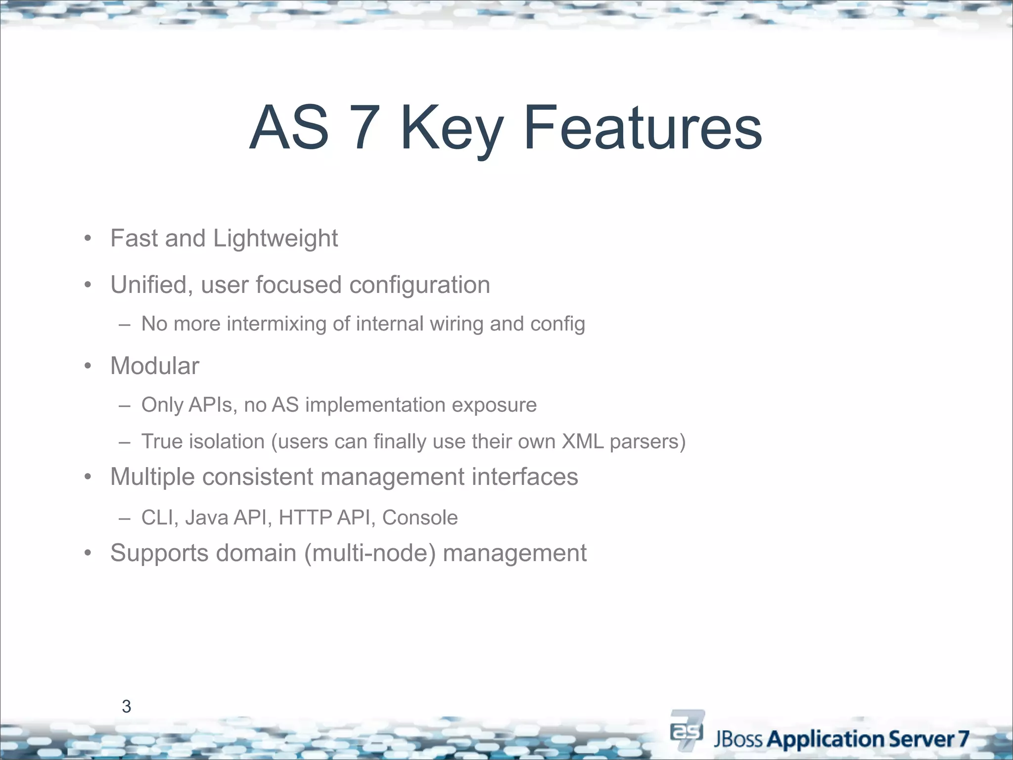AS 7 Key Features
• Fast and Lightweight
• Unified, user focused configuration
   – No more intermixing of internal wiring and config

• Modular
   – Only APIs, no AS implementation exposure
   – True isolation (users can finally use their own XML parsers)
• Multiple consistent management interfaces
   – CLI, Java API, HTTP API, Console
• Supports domain (multi-node) management




   3
 