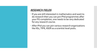 RESEARCH FIELDS:
 If you are still interested in mathematics and want to
do research then you can join Phd programmes after
your PG completion, one needs to be very dedicated
for any research course.
 After Phd you can join various research organizations
like IISc,TIFR, IISER as a scientist level posts.
 