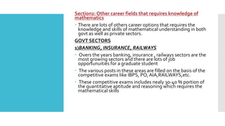 Section2: Other career fields that requires knowledge of
mathematics
 There are lots of others career options that requires the
knowledge and skills of mathematical understanding in both
govt as well as private sectors.
GOVT SECTORS
1)BANKING, INSURANCE, RAILWAYS
 Overs the years banking, insurance , railways sectors are the
most growing sectors and there are lots of job
opportunuities for a graduate student
 The various posts in these areas are filled on the basis of the
competitive exams like IBPS, PO, AIA,RAILWAYS,etc.
 These competitive exams includes nealy 30-40 % portion of
the quantitative aptitude and reasoning which requires the
mathematical skills
 