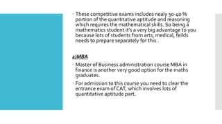  These competitive exams includes nealy 30-40 %
portion of the quantitative aptitude and reasoning
which requires the mathematical skills. So being a
mathematics student it’s a very big advantage to you
because lots of students from arts, medical, feilds
needs to prepare separately for this .
2)MBA
 Master of Business administration course MBA in
finance is another very good option for the maths
graduates.
 For admission to this course you need to clear the
entrance exam of CAT, which involves lots of
quantitative aptitude part.
 