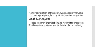  After completion of this course you can apply for Jobs
in banking, airports, both govt and private companies.
3)DRDO, BARC, ISRO
These research organization also hire maths graduates
for the various posts such as technician, lab attendant,
 