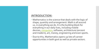 INTRODUCTION:
 Mathematics is the science that deals with the logic of
shape, quantity and arrangement. Math is all around
us, in everything we do. It is the building block for
everything in our daily lives, including mobile
devices, computers, software, architecture (ancient
and modern), art, money, engineering and even sports.
 Due to this, Mathematics opens up lots of carreer
opportunities in both govt as well as private sectors.
 