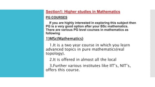 Section1: Higher studies in Mathematics
PG COURSES
If you are highly interested in exploring this subject then
PG is a very good option after your BSc mathematics.
There are various PG level courses in mathematics as
following
1)MSc(Mathematics)
1.It is a two year course in which you learn
advanced topics in pure mathematics(real
topology).
2.It is offered in almost all the local
3.Further various institutes like IIT’s, NIT’s,
offers this course.
 