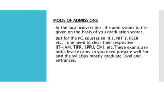 MODE OF ADMISSIONS
 In the local universities, the admissions to the
given on the basis of you graduation scores.
 But for the PG courses in IIt’s, NIT’s, IISER,
etc. , one need to clear their respective
IIT-JAM, TIFR, SPPU, CMI, etc.These exams are
india level exams so you need prepare well for
and the syllabus mostly graduate level and
entrances.
 
