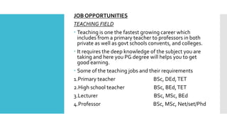 JOB OPPORTUNITIES
TEACHING FIELD
 Teaching is one the fastest growing career which
includes from a primary teacher to professors in both
private as well as govt schools convents, and colleges.
 It requires the deep knowledge of the subject you are
taking and here you PG degree will helps you to get
good earning.
 Some of the teaching jobs and their requirements
1.Primary teacher BSc, DEd,TET
2.High school teacher BSc, BEd,TET
3.Lecturer BSc, MSc, BEd
4.Professor BSc, MSc, Net/set/Phd
 