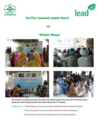 One Day community session Report

                                               On

                                    “Climate Change”




Five sessions are delivered, location of sessions are mention below (Two male and Two female session
delivered in each location and one male session delivered in 3rd location)

Training Venue: 1st Basti Wago war Union Council Noorpur Machiwala Tehsil and District Rajanpur

                2nd Basti Taraywala Union Council Sakhaniwala Tehsil and District Rajanpur

                3rd Basti Shekani Union Council Sakhaniwala Tehsil and District Rajanpur
 