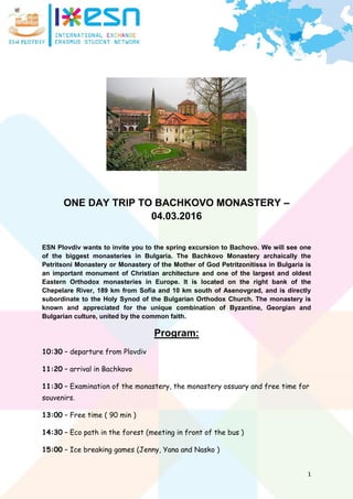 1
ONE DAY TRIP TO BACHKOVO MONASTERY –
04.03.2016
ESN Plovdiv wants to invite you to the spring excursion to Bachovo. We will see one
of the biggest monasteries in Bulgaria. The Bachkovo Monastery archaically the
Petritsoni Monastery or Monastery of the Mother of God Petritzonitissa in Bulgaria is
an important monument of Christian architecture and one of the largest and oldest
Eastern Orthodox monasteries in Europe. It is located on the right bank of the
Chepelare River, 189 km from Sofia and 10 km south of Asenovgrad, and is directly
subordinate to the Holy Synod of the Bulgarian Orthodox Church. The monastery is
known and appreciated for the unique combination of Byzantine, Georgian and
Bulgarian culture, united by the common faith.
Program:
10:30 – departure from Plovdiv
11:20 – arrival in Bachkovo
11:30 – Examination of the monastery, the monastery ossuary and free time for
souvenirs.
13:00 – Free time ( 90 min )
14:30 – Eco path in the forest (meeting in front of the bus )
15:00 – Ice breaking games (Jenny, Yana and Nasko )
 
