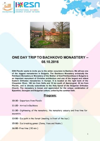 1
ONE DAY TRIP TO BACHKOVO MONASTERY –
08.10.2016
ESN Plovdiv wants to invite you to the winter excursion to Bachovo. We will see one
of the biggest monasteries in Bulgaria. The Bachkovo Monastery archaically the
Petritsoni Monastery or Monastery of the Mother of God Petritzonitissa in Bulgaria is
an important monument of Christian architecture and one of the largest and oldest
Eastern Orthodox monasteries in Europe. It is located on the right bank of the
Chepelare River, 189 km from Sofia and 10 km south of Asenovgrad, 30 km from
Plovdiv, and is directly subordinate to the Holy Synod of the Bulgarian Orthodox
Church. The monastery is known and appreciated for the unique combination of
Byzantine, Georgian and Bulgarian culture, united by the common faith.
Program:
10:30 – Departure from Plovdiv
11:20 – Arrival in Bachkovo
11:30 – Sightseeing of the monastery, the monastery ossuary and free time for
souvenirs.
13:00 – Eco path in the forest (meeting in front of the bus )
15:00 – Ice breaking games (Jenny, Yana and Nasko )
16:00 –Free time ( 90 min )
 