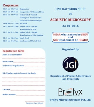ONE	DAY	WORK	SHOP
ON
ACOUSTIC	MICROSCOPY
23-01-2016
HEAR SEEN	 	what	cannot	be
	and
	 	SEE HEARDwhat	cannot	be
Organized	by
Prolyx	Microelectronics	Pvt.	Ltd.
Department	of	Physics	&	Electronics
Jain	University
Programme
08:30	am	-	09:30	am	-	
09:30	am	-	09:45	am	-
09:45	am	-	11:00	am	-
	
11:00	am	-	11:15	am		-
11:15	am	-	12:15	pm	-
	
12:15	pm	-	01:15	pm	-
	
01:15	pm	-	02:00	pm		-
02:00	pm	-	04:00	pm	-
Registration
Inauguration	/	Welcome	address
Invited	Talk	1.	Trends	&
challenges	in		Non	destructive
characterization	technologies
Tea	Break
Invited	Talk	2.	Principle
&			applications	of	SAM
Invited	Talk	3.	Principle
&			applications	of	X	Ray	imaging
Lunch	Break
Live	Demo	on	SAM/	Lab	visit
Registration	Form
Name	of	the	candidate:
Department:	
Institution/Organization:
D.D.	Number,	date	&	Name	of		the	Bank:	
E	Mail	id:	
Mobile	number:
Signature		of	participant
 