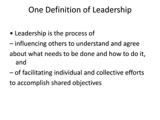 One Definition of Leadership
• Leadership is the process of
– influencing others to understand and agree
about what needs to be done and how to do it,
and
– of facilitating individual and collective efforts
to accomplish shared objectives

 