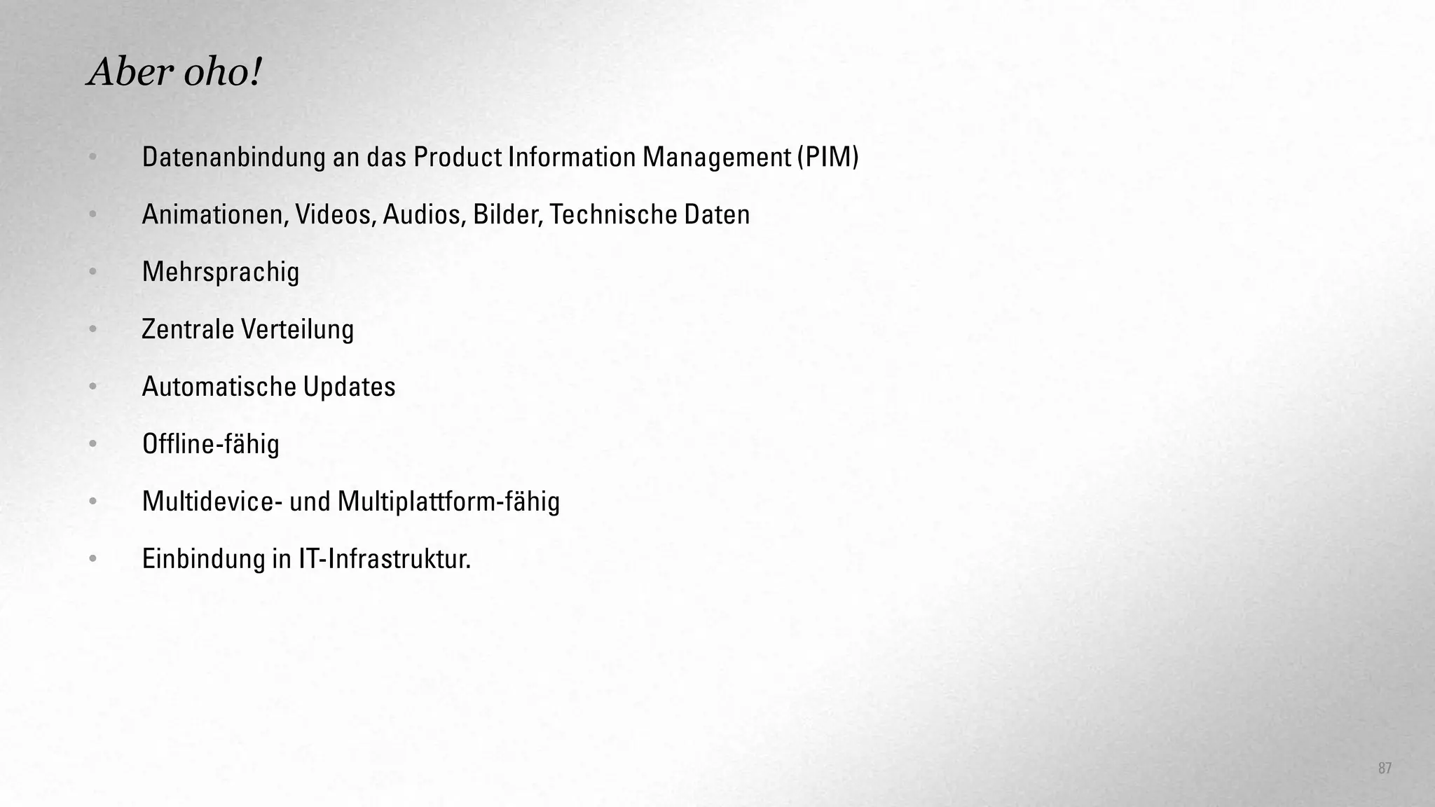Aber oho!
•

Datenanbindung an das Product Information Management (PIM)

•

Animationen, Videos, Audios, Bilder, Technische Daten

•

Mehrsprachig

•

Zentrale Verteilung

•

Automatische Updates

•

Offline-fähig

•

Multidevice- und Multiplattform-fähig

•

Einbindung in IT-Infrastruktur.

87

 