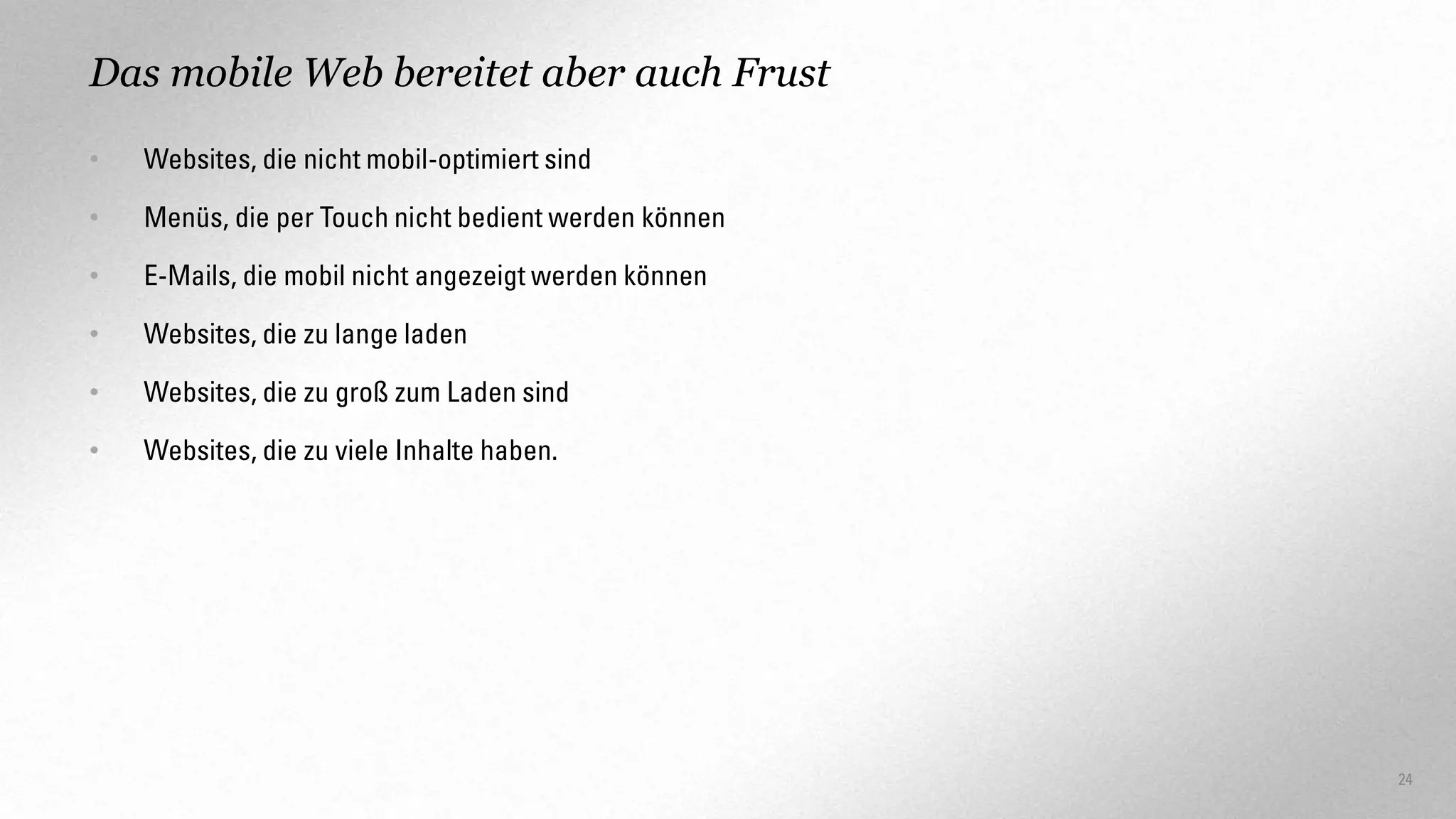 Das mobile Web bereitet aber auch Frust
•

Websites, die nicht mobil-optimiert sind

•

Menüs, die per Touch nicht bedient werden können

•

E-Mails, die mobil nicht angezeigt werden können

•

Websites, die zu lange laden

•

Websites, die zu groß zum Laden sind

•

Websites, die zu viele Inhalte haben.

24

 