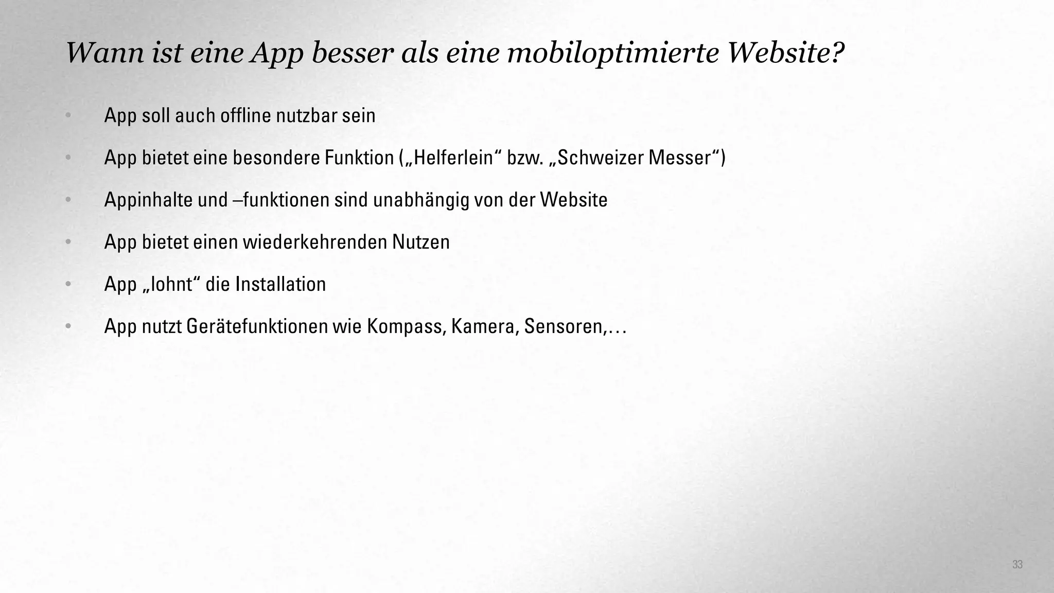 Wann ist eine App besser als eine mobiloptimierte Website?
•

App soll auch offline nutzbar sein

•

App bietet eine besondere Funktion („Helferlein“ bzw. „Schweizer Messer“)

•

Appinhalte und –funktionen sind unabhängig von der Website

•

App bietet einen wiederkehrenden Nutzen

•

App „lohnt“ die Installation

•

App nutzt Gerätefunktionen wie Kompass, Kamera, Sensoren,…

33

 