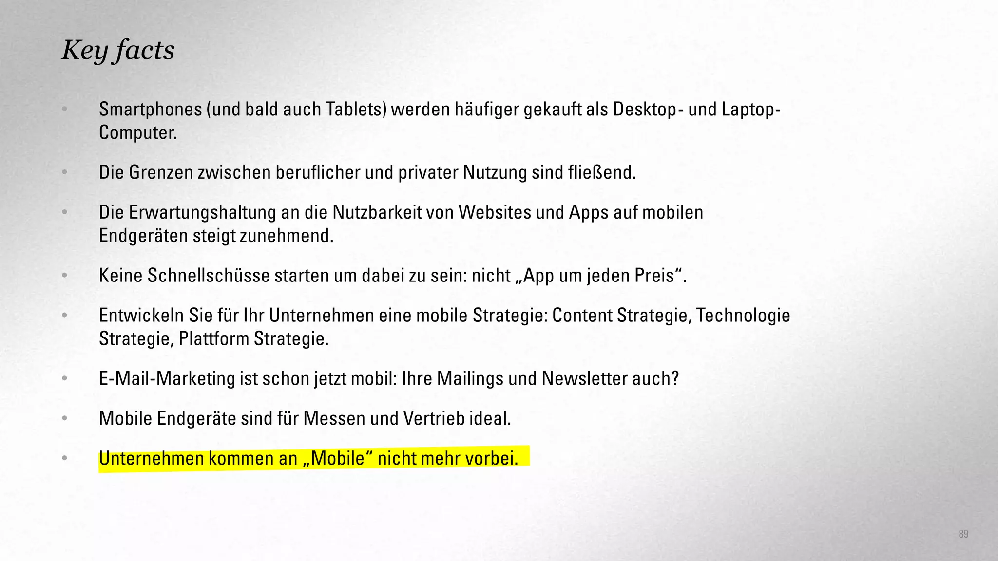 Key facts
•

Smartphones (und bald auch Tablets) werden häufiger gekauft als Desktop- und LaptopComputer.

•

Die Grenzen zwischen beruflicher und privater Nutzung sind fließend.

•

Die Erwartungshaltung an die Nutzbarkeit von Websites und Apps auf mobilen
Endgeräten steigt zunehmend.

•

Keine Schnellschüsse starten um dabei zu sein: nicht „App um jeden Preis“.

•

Entwickeln Sie für Ihr Unternehmen eine mobile Strategie: Content Strategie, Technologie
Strategie, Plattform Strategie.

•

E-Mail-Marketing ist schon jetzt mobil: Ihre Mailings und Newsletter auch?

•

Mobile Endgeräte sind für Messen und Vertrieb ideal.

•

Unternehmen kommen an „Mobile“ nicht mehr vorbei.

89

 
