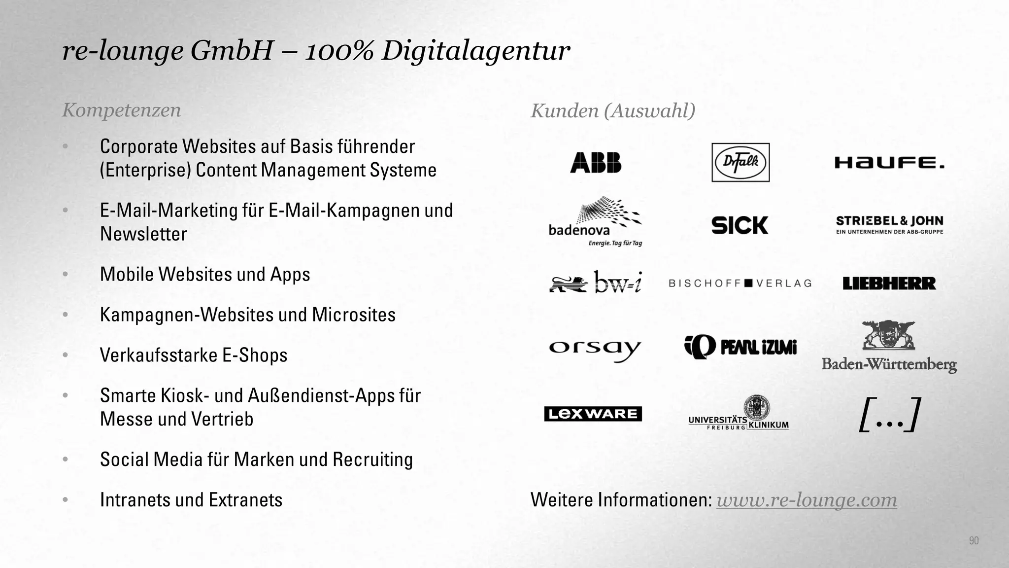 re-lounge GmbH – 100% Digitalagentur
Kompetenzen
•

Corporate Websites auf Basis führender
(Enterprise) Content Management Systeme

•

E-Mail-Marketing für E-Mail-Kampagnen und
Newsletter

•

Mobile Websites und Apps

•

Kampagnen-Websites und Microsites

•

Verkaufsstarke E-Shops

•

Smarte Kiosk- und Außendienst-Apps für
Messe und Vertrieb

•

Social Media für Marken und Recruiting

•

Intranets und Extranets

Kunden (Auswahl)

[…]
Weitere Informationen: www.re-lounge.com
90

 