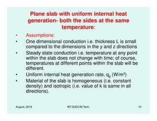 Plane slab with uniform internal heat
generation- both the sides at the same
temperature:
• Assumptions:
• One dimensional conduction i.e. thickness L is small
compared to the dimensions in the y and z directions
• Steady state conduction i.e. temperature at any point
within the slab does not change with time; of course,
temperatures at different points within the slab will be
August, 2016 MT/SJEC/M.Tech. 10
within the slab does not change with time; of course,
temperatures at different points within the slab will be
different.
• Uniform internal heat generation rate, qg (W/m3)
• Material of the slab is homogeneous (i.e. constant
density) and isotropic (i.e. value of k is same in all
directions).
 