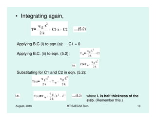 • Integrating again,
T
q g x
2.
2 k.
C1 x. C2 ....(5.2)
Applying B.C (i) to eqn.(a): C1 = 0
Applying B.C. (ii) to eqn. (5.2): T w
q g L
2.
2 k.
C2
2.
August, 2016 MT/SJEC/M.Tech. 13
C2 T w
q g L
2.
2 k.i.e.
Substituting for C1 and C2 in eqn. (5.2):
T x( )
q g x
2.
2 k.
T w
q g L
2.
2 k.
i.e. T x( ) T w
q g
2 k.
L
2
x
2. ....(5.3) where L is half thickness of the
slab. (Remember this.)
 