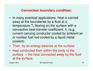 Convection boundary condition:
• In many practical applications, heat is carried
away at the boundaries by a fluid at a
temperature Tf flowing on the surface with a
convective heat transfer coefficient, h. (e.g.
current carrying conductor cooled by ambient air
or nuclear fuel rod cooled by a liquid metal
August, 2016 MT/SJEC/M.Tech. 15
or nuclear fuel rod cooled by a liquid metal
coolant).
• Then, by an energy balance at the surface:
• heat conducted from within the body to the
surface = the heat convected away by the fluid
at the surface.
 