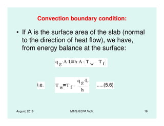 Convection boundary condition:
• If A is the surface area of the slab (normal
to the direction of heat flow), we have,
from energy balance at the surface:
q g A. L. h A. T w T f
.
August, 2016 MT/SJEC/M.Tech. 16
q g A. L. h A. T w T f
.
i.e. T w T f
q g L.
h
.....(5.6)
 