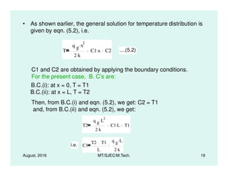 • As shown earlier, the general solution for temperature distribution is
given by eqn. (5.2), i.e.
T
q g x
2.
2 k.
C1 x. C2 ....(5.2)
C1 and C2 are obtained by applying the boundary conditions.
For the present case, B. C’s are:
B.C.(i): at x = 0, T = T1
August, 2016 MT/SJEC/M.Tech. 19
B.C.(i): at x = 0, T = T1
B.C.(ii): at x = L, T = T2
Then, from B.C.(i) and eqn. (5.2), we get: C2 = T1
and, from B.C.(ii) and eqn. (5.2), we get:
T2
q g L
2.
2 k.
C1 L. T1
i.e. C1
T2 T1
L
q g L.
2 k.
 