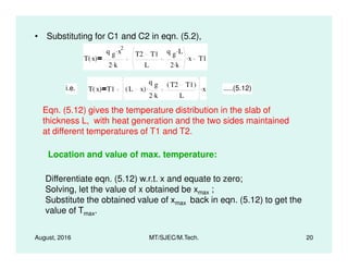 • Substituting for C1 and C2 in eqn. (5.2),
T x( )
q g x
2.
2 k.
T2 T1
L
q g L.
2 k.
x. T1
i.e. T x( ) T1 L x( )
q g
2 k.
. T2 T1( )
L
x. .....(5.12)
Eqn. (5.12) gives the temperature distribution in the slab of
thickness L, with heat generation and the two sides maintained
at different temperatures of T1 and T2.
August, 2016 MT/SJEC/M.Tech. 20
at different temperatures of T1 and T2.
Location and value of max. temperature:
Differentiate eqn. (5.12) w.r.t. x and equate to zero;
Solving, let the value of x obtained be xmax ;
Substitute the obtained value of xmax back in eqn. (5.12) to get the
value of Tmax.
 