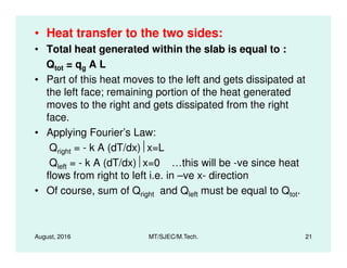 • Heat transfer to the two sides:
• Total heat generated within the slab is equal to :
Qtot = qg A L
• Part of this heat moves to the left and gets dissipated at
the left face; remaining portion of the heat generated
moves to the right and gets dissipated from the right
face.
• Applying Fourier’s Law:
August, 2016 MT/SJEC/M.Tech. 21
• Applying Fourier’s Law:
Qright = - k A (dT/dx)x=L
Qleft = - k A (dT/dx)x=0 …this will be -ve since heat
flows from right to left i.e. in –ve x- direction
• Of course, sum of Qright and Qleft must be equal to Qtot.
 
