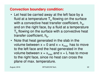 Convection boundary condition:
• Let heat be carried away at the left face by a
fluid at a temperature Ta flowing on the surface
with a convective heat transfer coefficient, ha,
and on the right face, by a fluid at a temperature
Tb flowing on the surface with a convective heat
transfer coefficient, hb.
August, 2016 MT/SJEC/M.Tech. 22
• Note that heat generated in the slab in the
volume between x = 0 and x = xmax has to move
to the left face and the heat generated in the
volume between x = xmax and x = L has to move
to the right face, since no heat can cross the
plane of max. temperature.
 