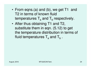 • From eqns.(a) and (b), we get T1 and
T2 in terms of known fluid
temperatures Ta and Tb respectively.
• After thus obtaining T1 and T2,
substitute them in eqn. (5.12) to get
the temperature distribution in terms of
fluid temperatures T and T .
August, 2016 MT/SJEC/M.Tech. 24
fluid temperatures Ta and Tb .
 