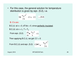 • For this case, the general solution for temperature
distribution is given by eqn. (5.2), i.e.
T
q g x
2.
2 k.
C1 x. C2 ....(5.2)
B. C’s are:
B.C.(i): at x = 0, dT/dx = 0, since perfectly insulated.
B.C.(ii): at x = L, T = Tw
August, 2016 MT/SJEC/M.Tech. 26
B.C.(ii): at x = L, T = Tw
From eqn. (5.2): dT
dx
q g x.
k
C1
Then applying B.C.(i), we get: C1 = 0
From B.C.(ii) and eqn. (5.2):
dx k
C2 T w
q g L
2.
2 k.
 