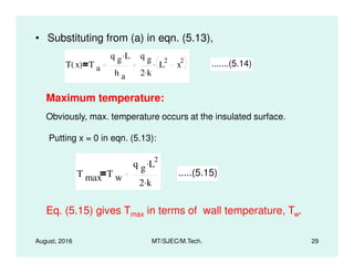 • Substituting from (a) in eqn. (5.13),
T x( ) T a
q g L.
h a
q g
2 k.
L
2
x
2. .......(5.14)
Maximum temperature:
Obviously, max. temperature occurs at the insulated surface.
Putting x = 0 in eqn. (5.13):
August, 2016 MT/SJEC/M.Tech. 29
Putting x = 0 in eqn. (5.13):
T max T w
q g L
2.
2 k.
.....(5.15)
Eq. (5.15) gives Tmax in terms of wall temperature, Tw.
 