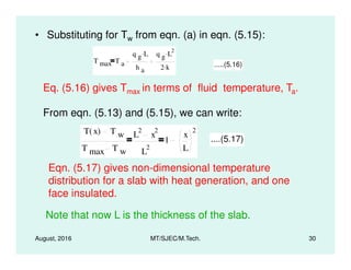 • Substituting for Tw from eqn. (a) in eqn. (5.15):
T max T a
q g L.
h a
q g L
2.
2 k. .....(5.16)
Eq. (5.16) gives Tmax in terms of fluid temperature, Ta.
From eqn. (5.13) and (5.15), we can write:
T x( ) T w L
2
x
2
1
x
2
....(5.17)
August, 2016 MT/SJEC/M.Tech. 30
T x( ) T w
T max T w
L x
L
2
1
x
L
....(5.17)
Eqn. (5.17) gives non-dimensional temperature
distribution for a slab with heat generation, and one
face insulated.
Note that now L is the thickness of the slab.
 