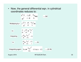 • Now, the general differential eqn. in cylindrical
coordinates reduces to:
d
2
T
dr
2
1
r
dT
dr
.
q g
k
0 ....(a)
Multiplying by r: r
d
2
T
dr
2
. dT
dr
q g r.
k
0
i.e.
d
r
dT.
q g r.
August, 2016 MT/SJEC/M.Tech. 32
i.e.
dr
r
dr
.
k
Integrating: r
dT
dr
.
q g r
2.
2 k.
C1
i.e.
dT
dr
q g r.
2 k.
C1
r
......(b)
Integrating again: T r( )
q g r
2.
4 k.
C1 ln r( ). C2 .....(5.18)
 