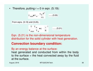 • Therefore, putting r = 0 in eqn. (5.19):
T max T w
q g R
2.
4 k.
.......(5.20)
From eqns. (5.19) and (5.20),
T T w
T max T w
1
r
R
2
.......(5.21)
Eqn. (5.21) is the non-dimensional temperature
August, 2016 MT/SJEC/M.Tech. 36
Eqn. (5.21) is the non-dimensional temperature
distribution for the solid cylinder with heat generation.
Convection boundary condition:
By an energy balance at the surface:
heat generated and conducted from within the body
to the surface = the heat convected away by the fluid
at the surface.
 