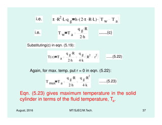 i.e. π R
2. L. q g
. h 2 π. R. L.( ). T w T a
.
i.e. T w T a
q g R.
2 h.
.......(c)
Substituting(c) in eqn. (5.19):
T r( ) T a
q g R.
2 h.
q g
4 k.
R
2
r
2. ......(5.22)
August, 2016 MT/SJEC/M.Tech. 37
Again, for max. temp. put r = 0 in eqn. (5.22):
T max T a
q g R.
2 h.
q g R
2.
4 k.
.......(5.23)
Eqn. (5.23) gives maximum temperature in the solid
cylinder in terms of the fluid temperature, Ta.
 