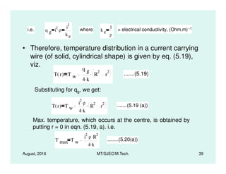 • Therefore, temperature distribution in a current carrying
wire (of solid, cylindrical shape) is given by eq. (5.19),
viz.
i.e. q g i
2
ρ. i
2
k e
where k e
1
ρ
= electrical conductivity, (Ohm.m) -1
T r( ) T w
q g
4 k.
R
2
r
2. .......(5.19)
Substituting for q , we get:
August, 2016 MT/SJEC/M.Tech. 39
Substituting for qg, we get:
T r( ) T w
i
2
ρ.
4 k.
R
2
r
2. .......(5.19 (a))
Max. temperature, which occurs at the centre, is obtained by
putting r = 0 in eqn. (5.19, a). i.e.
T max T w
i
2
ρ. R
2.
4 k.
........(5.20(a))
 