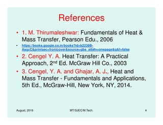 References
• 1. M. Thirumaleshwar: Fundamentals of Heat &
Mass Transfer, Pearson Edu., 2006
• https://books.google.co.in/books?id=b2238B-
AsqcC&printsec=frontcover&source=gbs_atb#v=onepage&q&f=false
• 2. Cengel Y. A. Heat Transfer: A Practical
Approach, 2nd Ed. McGraw Hill Co., 2003
August, 2016 MT/SJEC/M.Tech. 4
Approach, 2nd Ed. McGraw Hill Co., 2003
• 3. Cengel, Y. A. and Ghajar, A. J., Heat and
Mass Transfer - Fundamentals and Applications,
5th Ed., McGraw-Hill, New York, NY, 2014.
 