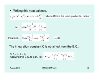 • Writing this heat balance,
q g π. r
2
r i
2. L. k 2. π. r. L. dT
dr
. where dT/dr is the temp. gradient at radius r.
i.e. dT
q g r i
2.
2 k.
dr
r
.
q g
2 k.
r. dr.
Integrating, T r( )
q g r i
2.
ln r( ).
q g r
2.
C .....(b)
August, 2016 MT/SJEC/M.Tech. 43
Integrating, T r( )
2 k.
ln r( ).
4 k.
C .....(b)
The integration constant C is obtained from the B.C.:
At r = ro, T = To
Applying this B.C. to eqn. (b): C T o
q g r o
2.
4 k.
q g r i
2.
2 k.
ln r o
.
 