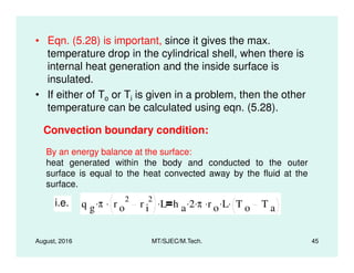 • Eqn. (5.28) is important, since it gives the max.
temperature drop in the cylindrical shell, when there is
internal heat generation and the inside surface is
insulated.
• If either of To or Ti is given in a problem, then the other
temperature can be calculated using eqn. (5.28).
Convection boundary condition:
August, 2016 MT/SJEC/M.Tech. 45
By an energy balance at the surface:
heat generated within the body and conducted to the outer
surface is equal to the heat convected away by the fluid at the
surface.
i.e. q g π. r o
2
r i
2. L. h a 2. π. r o
. L. T o T a
.
 