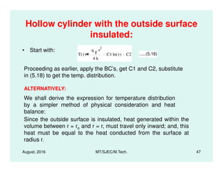 Hollow cylinder with the outside surface
insulated:
• Start with:
T r( )
q g r
2.
4 k.
C1 ln r( ). C2 .....(5.18)
Proceeding as earlier, apply the BC’s, get C1 and C2, substitute
in (5.18) to get the temp. distribution.
ALTERNATIVELY:
August, 2016 MT/SJEC/M.Tech. 47
ALTERNATIVELY:
Since the outside surface is insulated, heat generated within the
volume between r = ro and r = r, must travel only inward; and, this
heat must be equal to the heat conducted from the surface at
radius r.
We shall derive the expression for temperature distribution
by a simpler method of physical consideration and heat
balance:
 