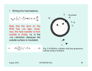 • Writing this heat balance,
k, qg
Q
Ti
To
Insulated
dr
Note that the term on the
RHS has +ve sign, since,
now, the heat transfer is from
outside to inside, i.e. in the
August, 2016 MT/SJEC/M.Tech. 48
Fig. 5.10 Hollow cylinder with heat generation,
outside surface insulated
ri
ro
outside to inside, i.e. in the
–ve r-direction (because the
outside surface is insulated).
 