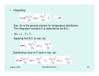 • Integrating:
T r( )
q g r o
2.
2 k.
ln r( ).
q g r
2.
4 k.
C .......(b)
Eqn. (b) is the general solution for temperature distribution.
The integration constant C is obtained by the B.C.:
At r = ri , T = Ti
Applying this B.C. to eqn. (b):
August, 2016 MT/SJEC/M.Tech. 49
Applying this B.C. to eqn. (b):
C T i
q g r o
2.
2 k.
ln r i
.
q g r i
2.
4 k.
Substituting value of C back in eqn. (b):
T r( )
q g r o
2.
2 k.
ln r( ).
q g r
2.
4 k.
T i
q g r o
2.
2 k.
ln r i
.
q g r i
2.
4 k.
 