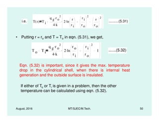 • Putting r = ro and T = To in eqn. (5.31), we get,
i.e. T r( ) T i
q g r o
2.
4 k.
2 ln
r
r i
.
r i
r o
2
r
r o
2
. ..........(5.31)
T o T i
q g r o
2.
4 k.
2 ln
r o
r i
.
r i
r o
2
1. .......(5.32)
August, 2016 MT/SJEC/M.Tech. 50
Eqn. (5.32) is important, since it gives the max. temperature
drop in the cylindrical shell, when there is internal heat
generation and the outside surface is insulated.
If either of To or Ti is given in a problem, then the other
temperature can be calculated using eqn. (5.32).
 