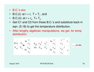 • B.C.’s are:
• B.C.(i): at r = ri T = Ti , and
• B.C.(ii): at r = ro T= To
• Get C1 and C2 from these B.C.’s and substitute back in
eqn. (5.18) to get the temperature distribution.
• After lengthy algebraic manipulations, we get, for temp.
distribution:
August, 2016 MT/SJEC/M.Tech. 53
T r( ) T i
T o T i
ln
r
r i
ln
r o
r i
q g
4 k.
r o
2
r i
2
T o T i
.
ln
r
r i
ln
r o
r i
r
r i
2
1
r o
r i
2
1
. ......(5.35)
 