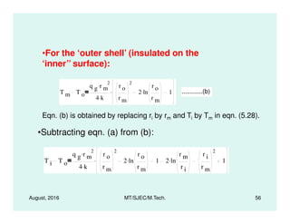 •For the ‘outer shell’ (insulated on the
‘inner’’ surface):
T m T o
q g r m
2.
4 k.
r o
r m
2
2 ln
r o
r m
. 1. ............(b)
Eqn. (b) is obtained by replacing r by r and T by T in eqn. (5.28).
August, 2016 MT/SJEC/M.Tech. 56
Eqn. (b) is obtained by replacing ri by rm and Ti by Tm in eqn. (5.28).
•Subtracting eqn. (a) from (b):
T i T o
q g r m
2.
4 k.
r o
r m
2
2 ln
r o
r m
. 1 2 ln
r m
r i
.
r i
r m
2
1.
 