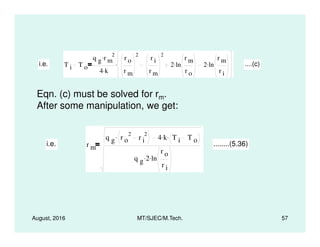 i.e. T i T o
q g r m
2.
4 k.
r o
r m
2
r i
r m
2
2 ln
r m
r o
. 2 ln
r m
r i
.. ....(c)
Eqn. (c) must be solved for rm.
After some manipulation, we get:
August, 2016 MT/SJEC/M.Tech. 57
i.e. r m
q g r o
2
r i
2. 4 k. T i T o
.
q g 2. ln
r o
r i
.
........(5.36)
 
