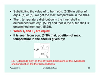 • Substituting the value of rm from eqn. (5.36) in either of
eqns. (a) or (b), we get the max. temperature in the shell.
• Then, temperature distribution in the inner shell is
determined from eqn. (5.32) and that in the outer shell is
determined from eqn. (5.28).
• When Ti and To are equal:
• it is seen from eqn. (5.36) that, position of max.
temperature in the shell is given by:
August, 2016 MT/SJEC/M.Tech. 58
temperature in the shell is given by:
r m
r o
2
r i
2
2 ln
r o
r i
.
i.e. rm depends only on the physical dimensions of the cylindrical
shell and not on the thermal conditions.
 