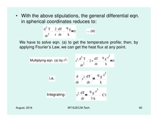 • With the above stipulations, the general differential eqn.
in spherical coordinates reduces to:
d
2
T
dr
2
2
r
dT
dr
.
q g
k
0 ....(a)
We have to solve eqn. (a) to get the temperature profile; then, by
applying Fourier’s Law, we can get the heat flux at any point.
Multiplying eqn. (a) by r2: r
2 d
2
T. 2 r. dT.
q g r
2.
0
August, 2016 MT/SJEC/M.Tech. 60
Multiplying eqn. (a) by r2: r
dr
2
. 2 r.
dr
.
k
0
i.e.
d
dr
r
2 dT
dr
.
q g r
2.
k
Integrating: r
2 dT
dr
.
q g r
3.
3 k.
C1
 